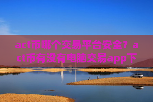 act币哪个交易平台安全?act币有没有电脑交易app下载