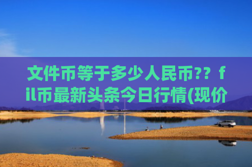 文件币等于多少人民币?？fil币最新头条今日行情(现价58.245元)