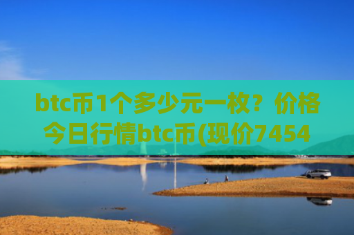 btc币1个多少元一枚？价格今日行情btc币(现价745434.56元)
