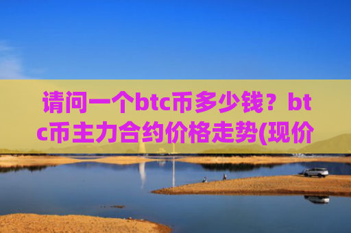 请问一个btc币多少钱？btc币主力合约价格走势(现价744457.52元)
