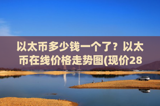 以太币多少钱一个了?以太币在线价格走势图(现价28006.87元)