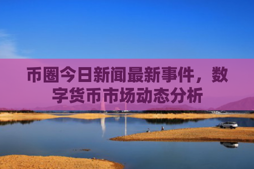币圈今日新闻最新事件，数字货币市场动态分析