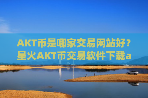 AKT币是哪家交易网站好？星火AKT币交易软件下载app