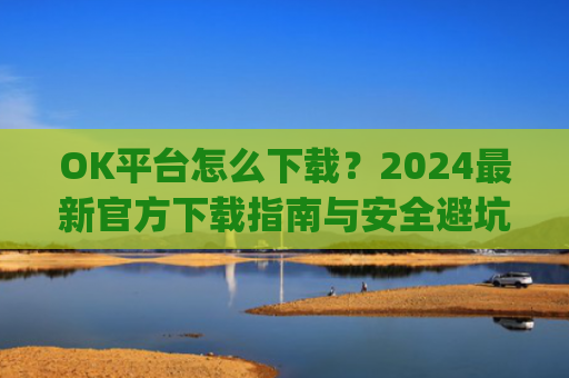 OK平台怎么下载？2024最新官方下载指南与安全避坑攻略_ok平台app下载