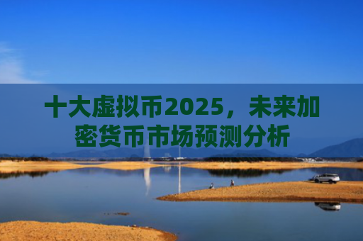 十大虚拟币2025,未来加密货币市场预测分析