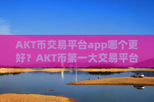 AKT币交易平台app哪个更好？AKT币第一大交易平台app