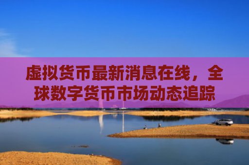 虚拟货币最新消息在线，全球数字货币市场动态追踪