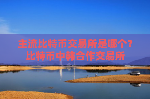 主流比特币交易所是哪个?比特币中韩合作交易所
