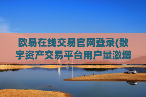 欧易在线交易官网登录(数字资产交易平台用户量激增)