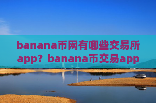 banana币网有哪些交易所app?banana币交易app是干嘛的啊