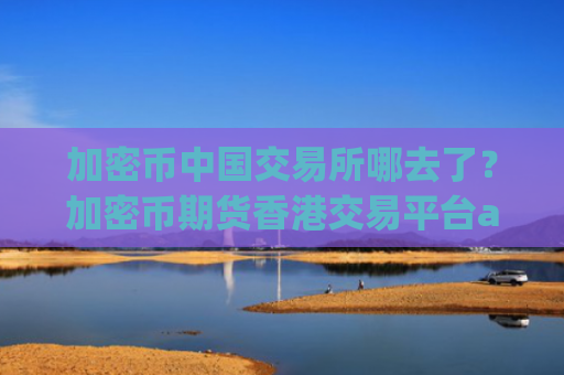 加密币中国交易所哪去了?加密币期货香港交易平台app