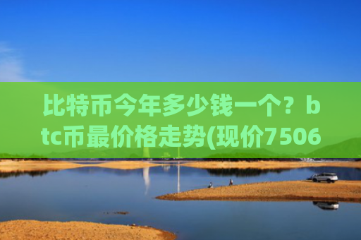 比特币今年多少钱一个?btc币最价格走势(现价750600.24元)
