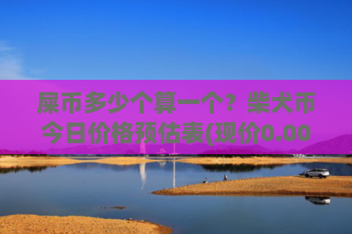 屎币多少个算一个？柴犬币今日价格预估表(现价0.00022835元)