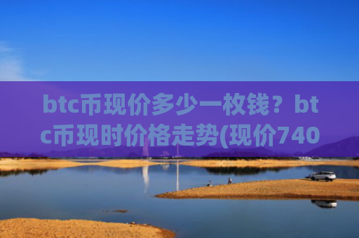 btc币现价多少一枚钱?btc币现时价格走势(现价740352.65元)