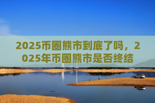 2025币圈熊市到底了吗,2025年币圈熊市是否终结