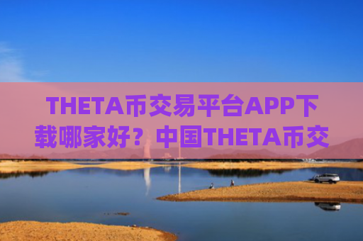 THETA币交易平台APP下载哪家好?中国THETA币交易所app下载那年有的