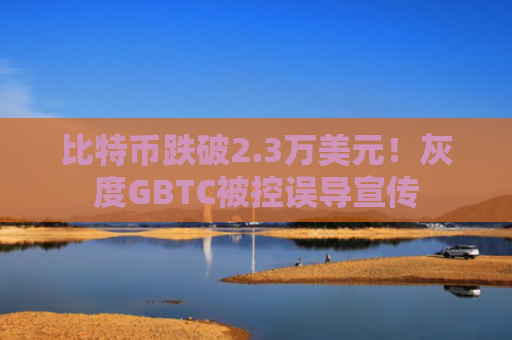 比特币跌破2.3万美元!灰度GBTC被控误导宣传