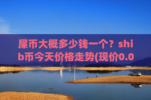 屎币大概多少钱一个?shib币今天价格走势(现价0.00023551元)