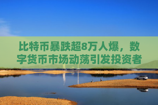 比特币暴跌超8万人爆，数字货币市场动荡引发投资者恐慌