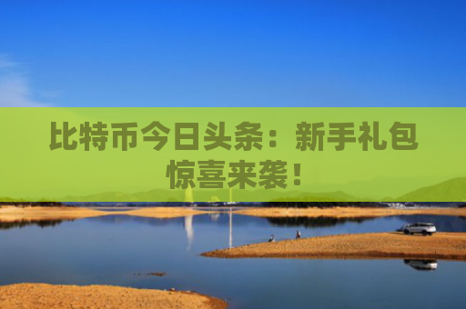 比特币今日头条：新手礼包惊喜来袭！