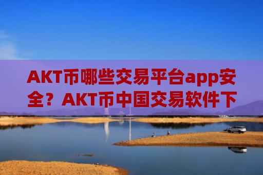 AKT币哪些交易平台app安全?AKT币中国交易软件下载app下载安装