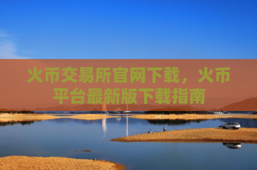 火币交易所官网下载,火币平台最新版下载指南