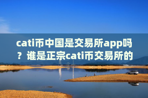 cati币中国是交易所app吗?谁是正宗cati币交易所的