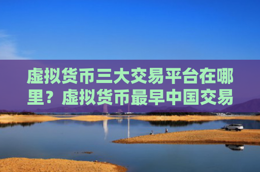 虚拟货币三大交易平台在哪里?虚拟货币最早中国交易平台