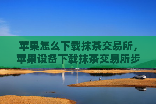 苹果怎么下载抹茶交易所,苹果设备下载抹茶交易所步骤
