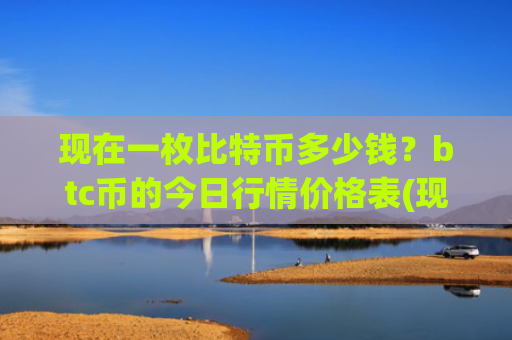现在一枚比特币多少钱?btc币的今日行情价格表(现价747836.51元)