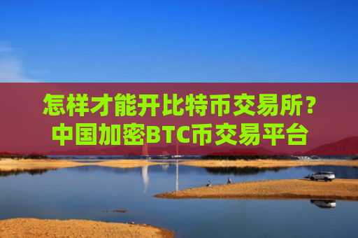 怎样才能开比特币交易所?中国加密BTC币交易平台