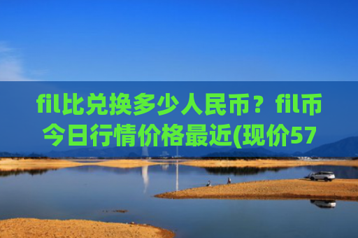 fil比兑换多少人民币?fil币今日行情价格最近(现价57.908元)
