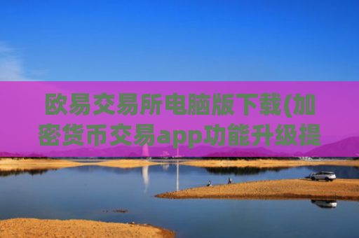 欧易交易所电脑版下载(加密货币交易app功能升级提升)