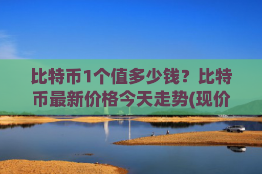 比特币1个值多少钱?比特币最新价格今天走势(现价745216元)