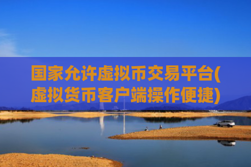 国家允许虚拟币交易平台(虚拟货币客户端操作便捷)