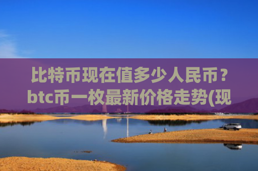 比特币现在值多少人民币?btc币一枚最新价格走势(现价747540.45元)