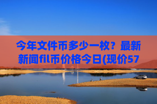 今年文件币多少一枚?最新新闻fil币价格今日(现价57.4344元)
