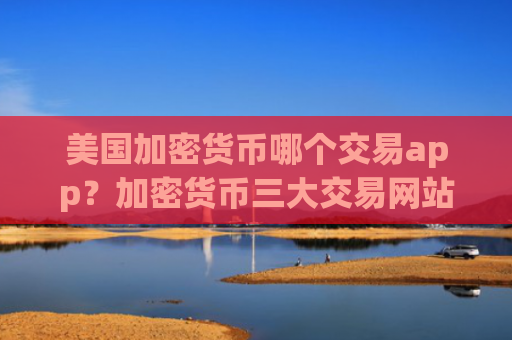 美国加密货币哪个交易app？加密货币三大交易网站官网