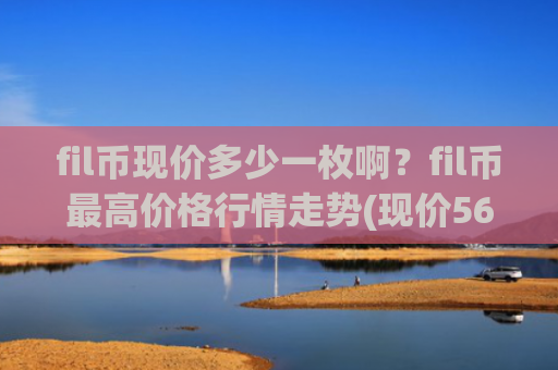 fil币现价多少一枚啊?fil币最高价格行情走势(现价56.9411元)