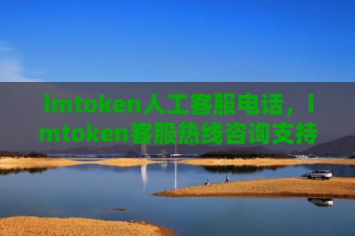 imtoken人工客服电话，imtoken客服热线咨询支持