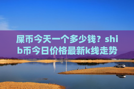 屎币今天一个多少钱？shib币今日价格最新k线走势图(现价0.00023012元)