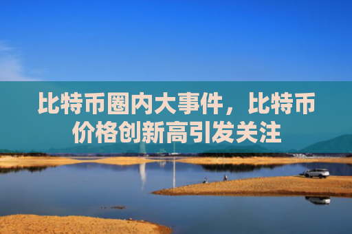比特币圈内大事件，比特币价格创新高引发关注