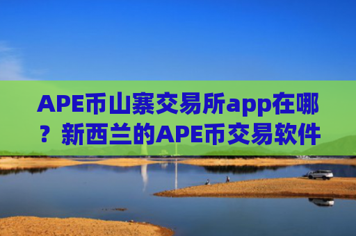 APE币山寨交易所app在哪？新西兰的APE币交易软件