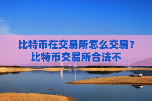 比特币在交易所怎么交易？比特币交易所合法不