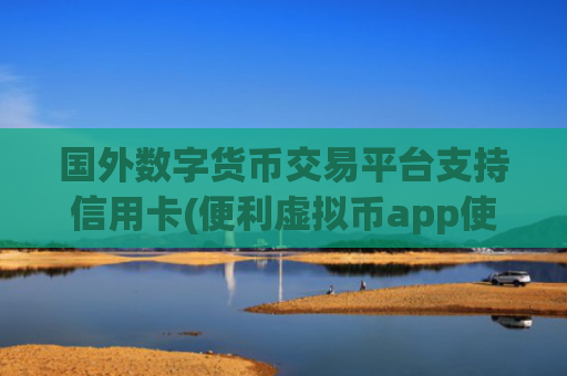 国外数字货币交易平台支持信用卡(便利虚拟币app使用攻略)