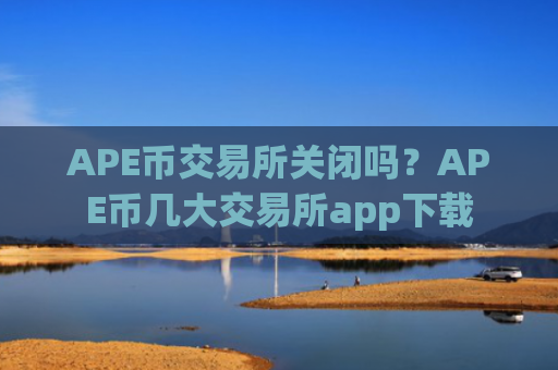 APE币交易所关闭吗?APE币几大交易所app下载