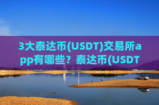 3大泰达币(USDT)交易所app有哪些？泰达币(USDT)交易app下载排行榜前十