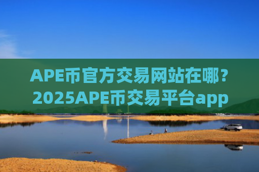 APE币官方交易网站在哪？2025APE币交易平台app排名