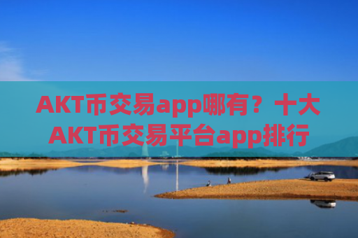 AKT币交易app哪有？十大AKT币交易平台app排行