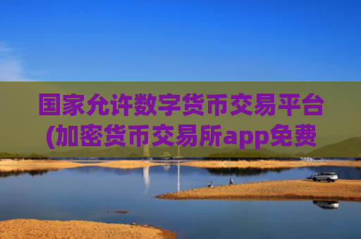 国家允许数字货币交易平台(加密货币交易所app免费下载)